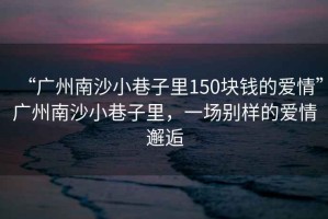“廣州南沙小巷子里150塊錢(qián)的愛(ài)情”廣州南沙小巷子里，一場(chǎng)別樣的愛(ài)情邂逅