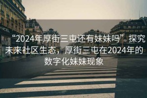 “2024年厚街三屯還有妹妹嗎”探究未來(lái)社區生態(tài)，厚街三屯在2024年的數字化妹妹現象