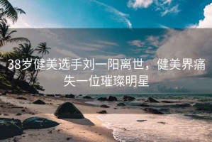 38歲健美選手劉一陽(yáng)離世，健美界痛失一位璀璨明星