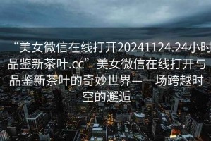“美女微信在線(xiàn)打開(kāi)20241124.24小時(shí)品鑒新茶葉.cc”美女微信在線(xiàn)打開(kāi)與品鑒新茶葉的奇妙世界—一場(chǎng)跨越時(shí)空的邂逅