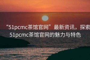 “51pcmc茶館官網(wǎng)”最新資訊，探索51pcmc茶館官網(wǎng)的魅力與特色