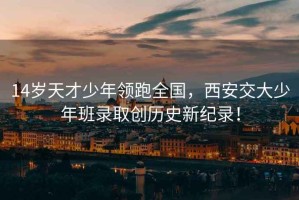 14歲天才少年領(lǐng)跑全國，西安交大少年班錄取創(chuàng  )歷史新紀錄！