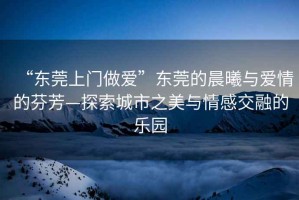 “東莞上門(mén)做愛(ài)”東莞的晨曦與愛(ài)情的芬芳—探索城市之美與情感交融的樂(lè )園