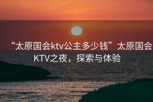 “太原國會(huì )ktv公主多少錢(qián)”太原國會(huì )KTV之夜，探索與體驗