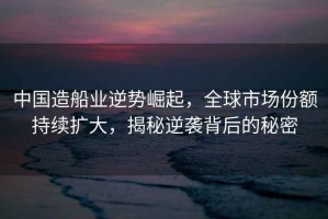 中國造船業(yè)逆勢崛起，全球市場(chǎng)份額持續擴大，揭秘逆襲背后的秘密