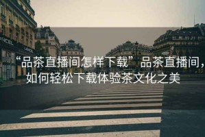 “品茶直播間怎樣下載”品茶直播間，如何輕松下載體驗茶文化之美