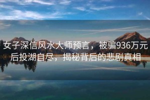 女子深信風(fēng)水大師預言，被騙936萬(wàn)元后投湖自盡，揭秘背后的悲劇真相