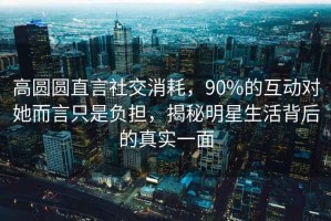 高圓圓直言社交消耗，90%的互動(dòng)對她而言只是負擔，揭秘明星生活背后的真實(shí)一面