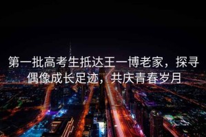 第一批高考生抵達王一博老家，探尋偶像成長(cháng)足跡，共慶青春歲月