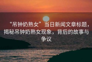 “吊鐘奶熟女”當日新聞文章標題，揭秘吊鐘奶熟女現象，背后的故事與爭議