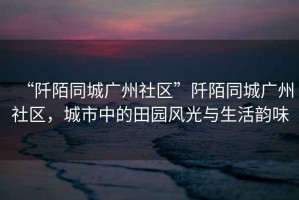 “阡陌同城廣州社區”阡陌同城廣州社區，城市中的田園風(fēng)光與生活韻味