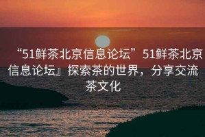 “51鮮茶北京信息論壇”51鮮茶北京信息論壇』探索茶的世界，分享交流茶文化