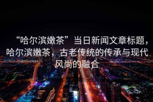 “哈爾濱嫩茶”當日新聞文章標題，哈爾濱嫩茶，古老傳統的傳承與現代風(fēng)尚的融合