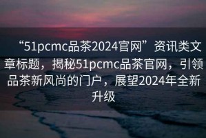“51pcmc品茶2024官網(wǎng)”資訊類(lèi)文章標題，揭秘51pcmc品茶官網(wǎng)，引領(lǐng)品茶新風(fēng)尚的門(mén)戶(hù)，展望2024年全新升級