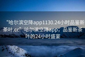 “哈爾濱空降app1130.24小時(shí)品鑒新茶葉.cc”哈爾濱空降app，品鑒新茶葉的24小時(shí)盛宴