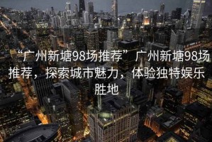 “廣州新塘98場(chǎng)推薦”廣州新塘98場(chǎng)推薦，探索城市魅力，體驗獨特娛樂(lè )勝地