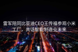 雷軍陪同比亞迪CEO王傳福參觀(guān)小米工廠(chǎng)，共話(huà)智能制造業(yè)未來(lái)