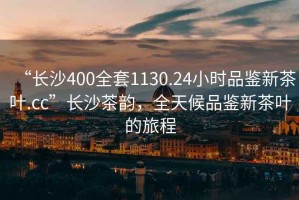 “長(cháng)沙400全套1130.24小時(shí)品鑒新茶葉.cc”長(cháng)沙茶韻，全天候品鑒新茶葉的旅程