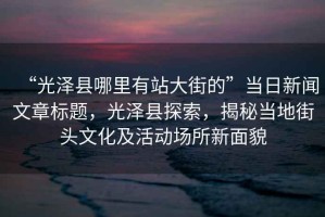 “光澤縣哪里有站大街的”當日新聞文章標題，光澤縣探索，揭秘當地街頭文化及活動(dòng)場(chǎng)所新面貌