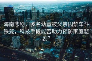 海南悲劇，多名幼童被父親囚禁車(chē)斗鐵籠，科技手段能否助力預防家庭悲??？