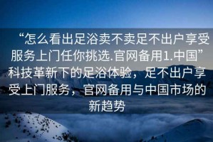“怎么看出足浴賣(mài)不賣(mài)足不出戶(hù)享受服務(wù)上門(mén)任你挑選.官網(wǎng)備用1.中國”科技革新下的足浴體驗，足不出戶(hù)享受上門(mén)服務(wù)，官網(wǎng)備用與中國市場(chǎng)的新趨勢