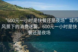 “600元一小時(shí)是快餐還是夜場(chǎng)”城市風(fēng)景下的消費迷霧，600元一小時(shí)是快餐還是夜場(chǎng)
