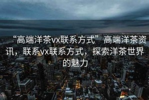 “高端洋茶vx聯(lián)系方式”高端洋茶資訊，聯(lián)系vx聯(lián)系方式，探索洋茶世界的魅力