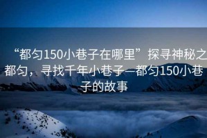 “都勻150小巷子在哪里”探尋神秘之都勻，尋找千年小巷子—都勻150小巷子的故事