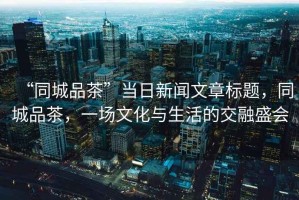 “同城品茶”當日新聞文章標題，同城品茶，一場(chǎng)文化與生活的交融盛會(huì )