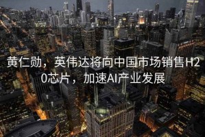 黃仁勛，英偉達將向中國市場(chǎng)銷(xiāo)售H20芯片，加速AI產(chǎn)業(yè)發(fā)展