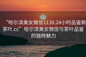 “哈爾濱美女微信1130.24小時(shí)品鑒新茶葉.cc”哈爾濱美女微信與茶葉品鑒的獨特魅力