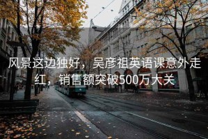 風(fēng)景這邊獨好，吳彥祖英語(yǔ)課意外走紅，銷(xiāo)售額突破500萬(wàn)大關(guān)