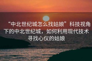 “中北世紀城怎么找姑娘”科技視角下的中北世紀城，如何利用現代技術(shù)尋找心儀的姑娘