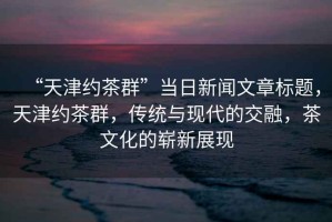 “天津約茶群”當日新聞文章標題，天津約茶群，傳統與現代的交融，茶文化的嶄新展現