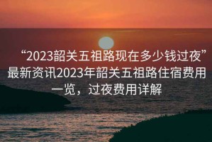 “2023韶關(guān)五祖路現在多少錢(qián)過(guò)夜”最新資訊2023年韶關(guān)五祖路住宿費用一覽，過(guò)夜費用詳解