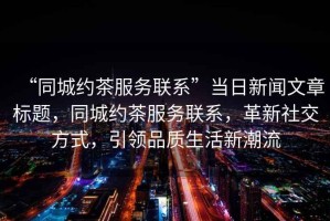 “同城約茶服務(wù)聯(lián)系”當日新聞文章標題，同城約茶服務(wù)聯(lián)系，革新社交方式，引領(lǐng)品質(zhì)生活新潮流