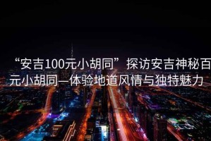 “安吉100元小胡同”探訪(fǎng)安吉神秘百元小胡同—體驗地道風(fēng)情與獨特魅力