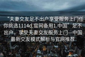 “夫妻交友足不出戶(hù)享受服務(wù)上門(mén)任你挑選1114d.官網(wǎng)備用1.中國”足不出戶(hù)，享受夫妻交友服務(wù)上門(mén)—中國最新交友模式解析與官網(wǎng)推薦