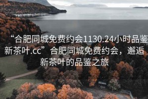 “合肥同城免費約會(huì )1130.24小時(shí)品鑒新茶葉.cc”合肥同城免費約會(huì )，邂逅新茶葉的品鑒之旅