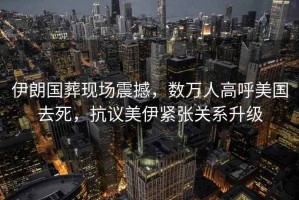 伊朗國葬現場(chǎng)震撼，數萬(wàn)人高呼美國去死，抗議美伊緊張關(guān)系升級