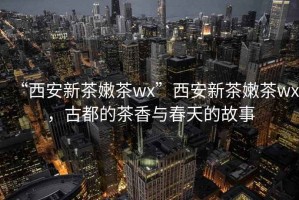 “西安新茶嫩茶wx”西安新茶嫩茶wx，古都的茶香與春天的故事
