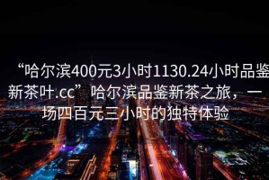 “哈爾濱400元3小時(shí)1130.24小時(shí)品鑒新茶葉.cc”哈爾濱品鑒新茶之旅，一場(chǎng)四百元三小時(shí)的獨特體驗