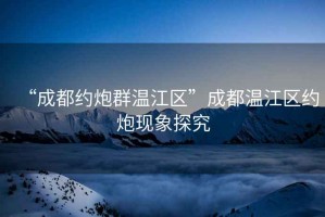 “成都約炮群溫江區”成都溫江區約炮現象探究