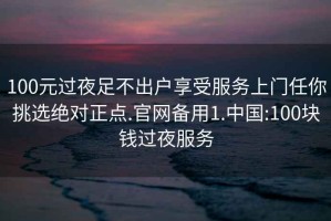 100元過(guò)夜足不出戶(hù)享受服務(wù)上門(mén)任你挑選絕對正點(diǎn).官網(wǎng)備用1.中國:100塊錢(qián)過(guò)夜服務(wù)
