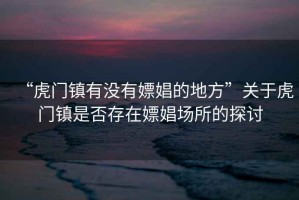 “虎門(mén)鎮有沒(méi)有嫖娼的地方”關(guān)于虎門(mén)鎮是否存在嫖娼場(chǎng)所的探討