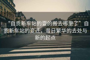 “自貢新車(chē)站的耍的搬去哪里了”自貢新車(chē)站的變遷，昔日繁華的去處與新的起點(diǎn)