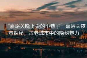 “嘉峪關(guān)晚上耍的小巷子”嘉峪關(guān)夜巷探秘，古老城市中的隱秘魅力