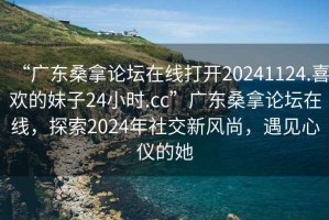 “廣東桑拿論壇在線(xiàn)打開(kāi)20241124.喜歡的妹子24小時(shí).cc”廣東桑拿論壇在線(xiàn)，探索2024年社交新風(fēng)尚，遇見(jiàn)心儀的她