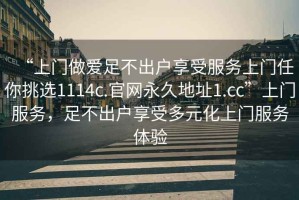 “上門(mén)做愛(ài)足不出戶(hù)享受服務(wù)上門(mén)任你挑選1114c.官網(wǎng)永久地址1.cc”上門(mén)服務(wù)，足不出戶(hù)享受多元化上門(mén)服務(wù)體驗