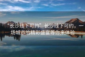 “長(cháng)沙線(xiàn)下可約”長(cháng)沙線(xiàn)下可約，一場(chǎng)城市的精彩盛宴等你來(lái)體驗